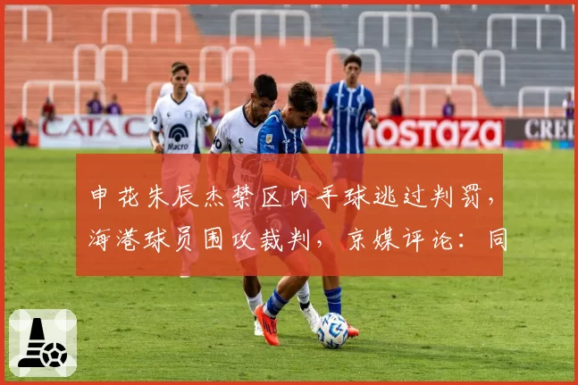 申花朱辰杰禁区内手球逃过判罚,海港球员围攻裁判,京媒评论:同样动作杨泽翔此前被判点球