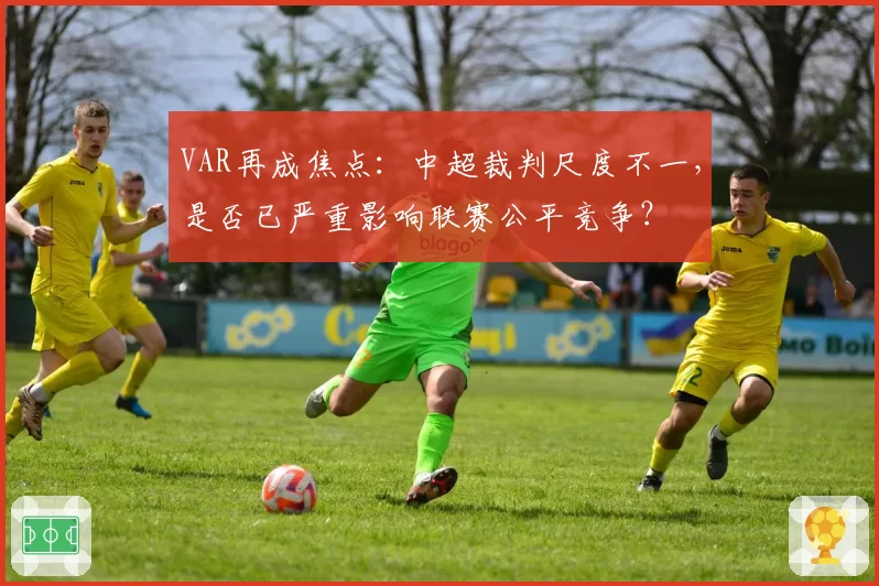 VAR再成焦点：中超裁判尺度不一，是否已严重影响联赛公平竞争？