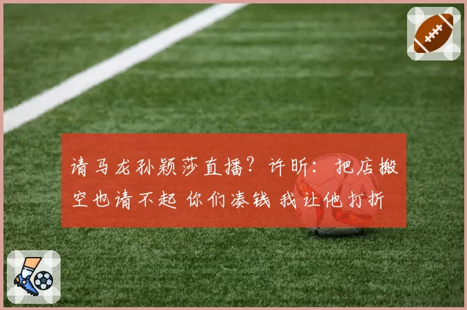 请马龙孙颖莎直播？许昕：把店搬空也请不起 你们凑钱 我让他打折