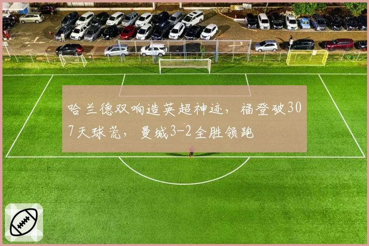哈兰德双响造英超神迹，福登破307天球荒，曼城3-2全胜领跑