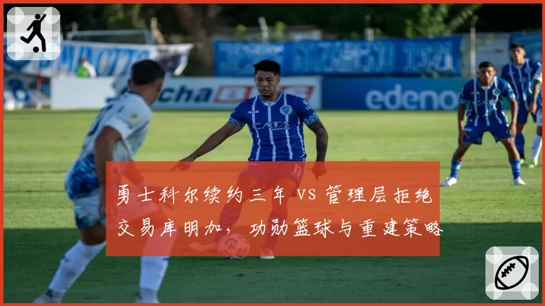 勇士科尔续约三年 vs 管理层拒绝交易库明加，功勋篮球与重建策略矛盾激化__br_