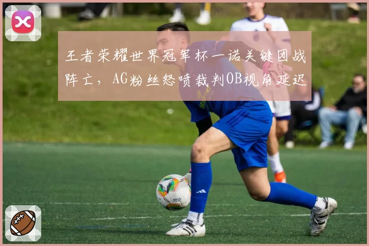 王者荣耀世界冠军杯一诺关键团战阵亡，AG粉丝怒喷裁判OB视角延迟