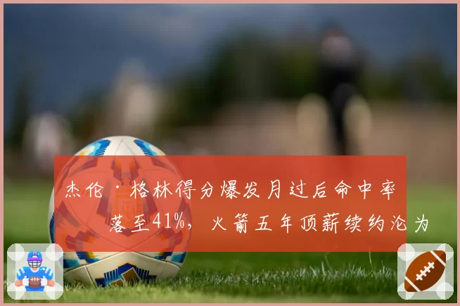 杰伦·格林得分爆发月过后命中率回落至41%，火箭五年顶薪续约沦为笑柄