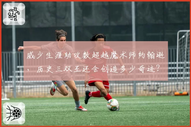 威少生涯助攻数超越魔术师约翰逊，历史三双王还会创造多少奇迹？