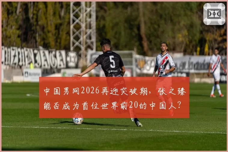 中国男网2026再迎突破期，张之臻能否成为首位世界前20的中国人？