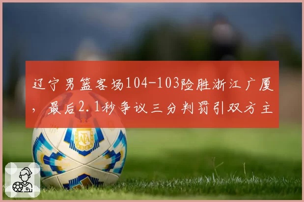 辽宁男篮客场104-103险胜浙江广厦,最后2.1秒争议三分判罚引双方主帅赛后对峙__br_