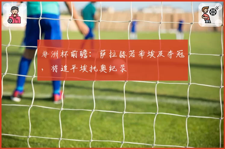 非洲杯前瞻：萨拉赫若率埃及夺冠，将追平埃托奥纪录