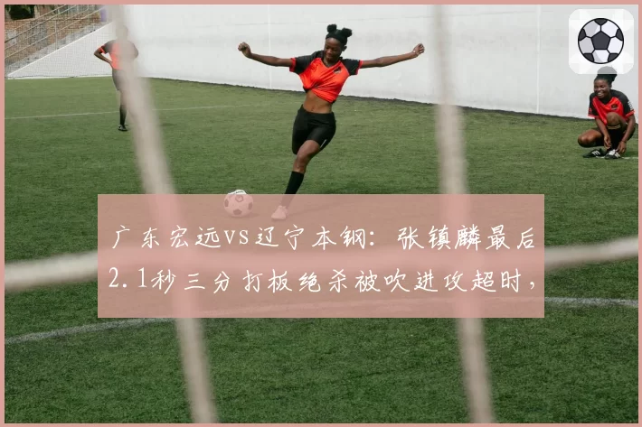 广东宏远vs辽宁本钢：张镇麟最后2.1秒三分打板绝杀被吹进攻超时，CBA官方连夜发布裁判报告认错