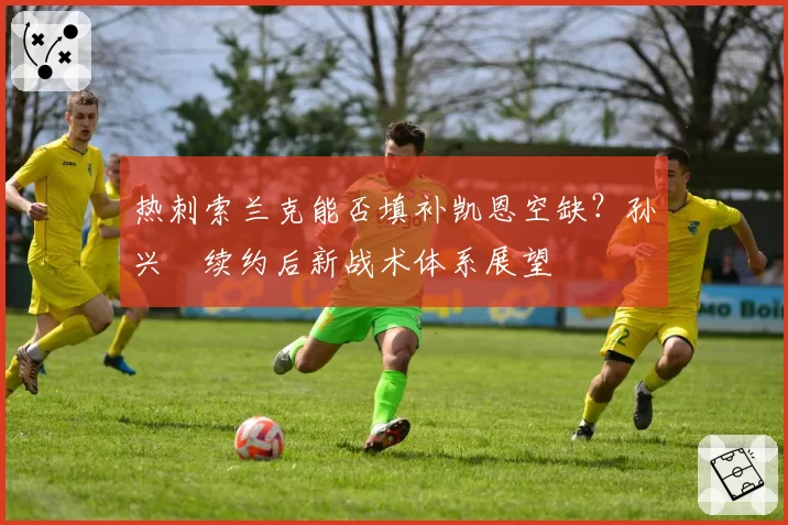 热刺索兰克能否填补凯恩空缺？孙兴慜续约后新战术体系展望