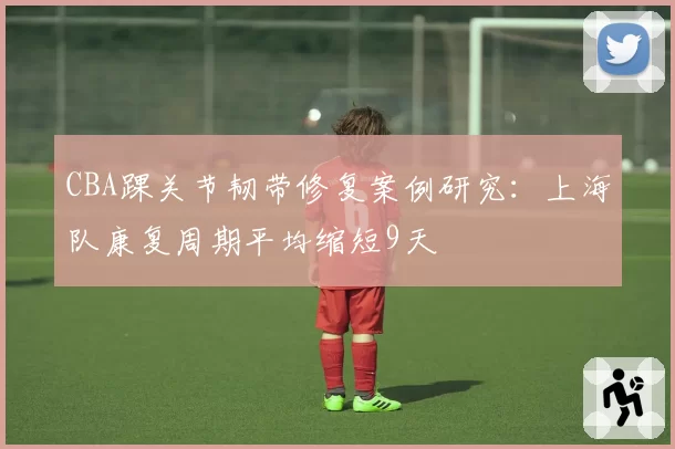 CBA踝关节韧带修复案例研究：上海队康复周期平均缩短9天