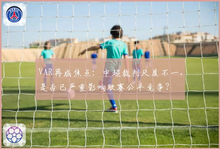 VAR再成焦点：中超裁判尺度不一，是否已严重影响联赛公平竞争？