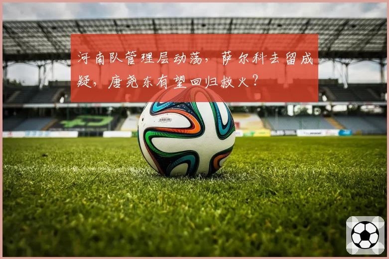 河南队管理层动荡，萨尔科去留成疑，唐尧东有望回归救火？