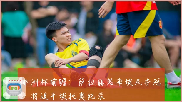 非洲杯前瞻：萨拉赫若率埃及夺冠，将追平埃托奥纪录