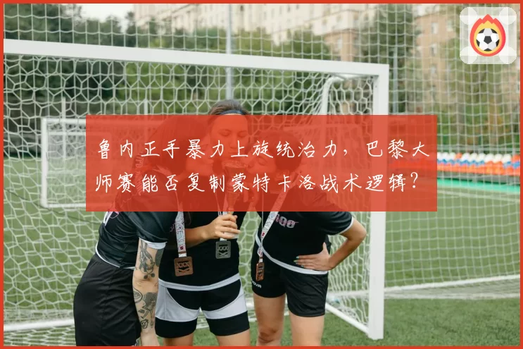 鲁内正手暴力上旋统治力,巴黎大师赛能否复制蒙特卡洛战术逻辑?