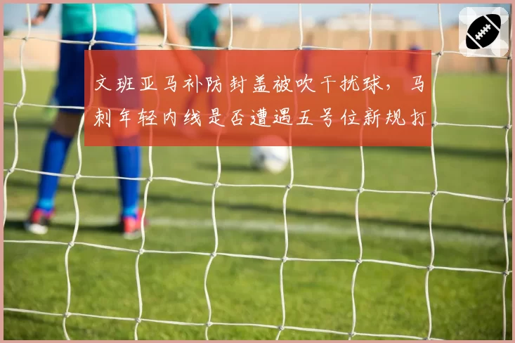 文班亚马补防封盖被吹干扰球，马刺年轻内线是否遭遇五号位新规打压？