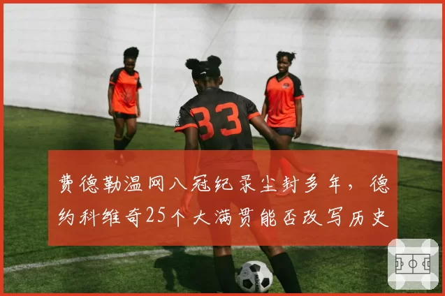费德勒温网八冠纪录尘封多年，德约科维奇25个大满贯能否改写历史？
