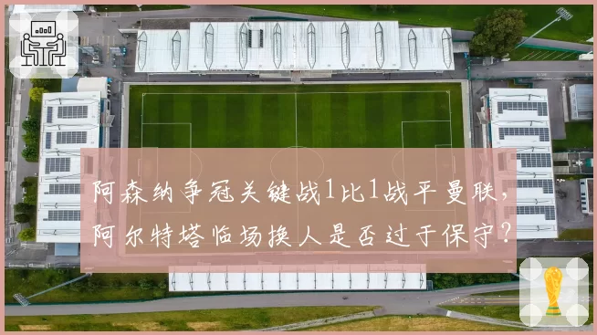 阿森纳争冠关键战1比1战平曼联,阿尔特塔临场换人是否过于保守?