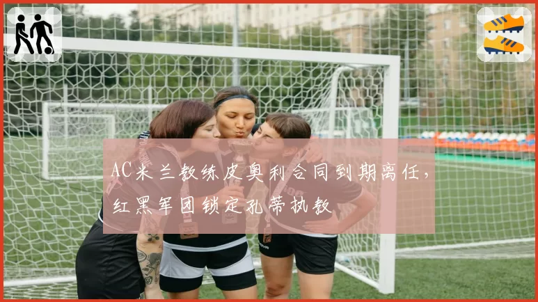 AC米兰教练皮奥利合同到期离任，红黑军团锁定孔蒂执教