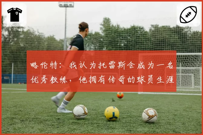 略伦特：我认为托雷斯会成为一名优秀教练，他拥有传奇的球员生涯