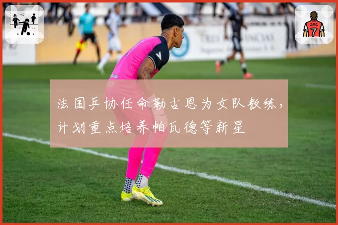 法国乒协任命勒古恩为女队教练，计划重点培养帕瓦德等新星