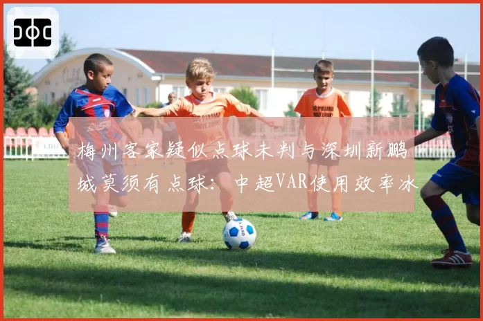 梅州客家疑似点球未判与深圳新鹏城莫须有点球：中超VAR使用效率冰火两重天