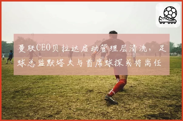 曼联CEO贝拉达启动管理层清洗,足球总监默塔夫与首席球探或将离任