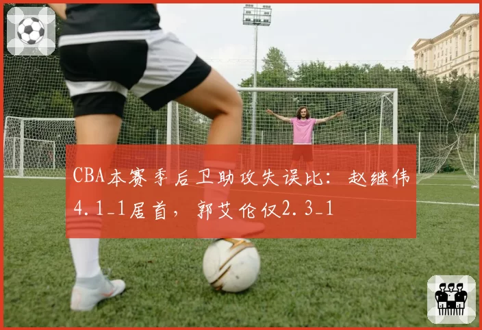 CBA本赛季后卫助攻失误比：赵继伟4.1_1居首，郭艾伦仅2.3_1