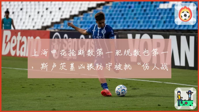 上海申花抢断数第一犯规数也第一，斯卢茨基凶狠防守被批“伤人战术”