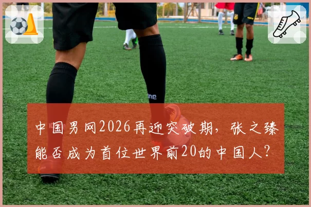 中国男网2026再迎突破期，张之臻能否成为首位世界前20的中国人？