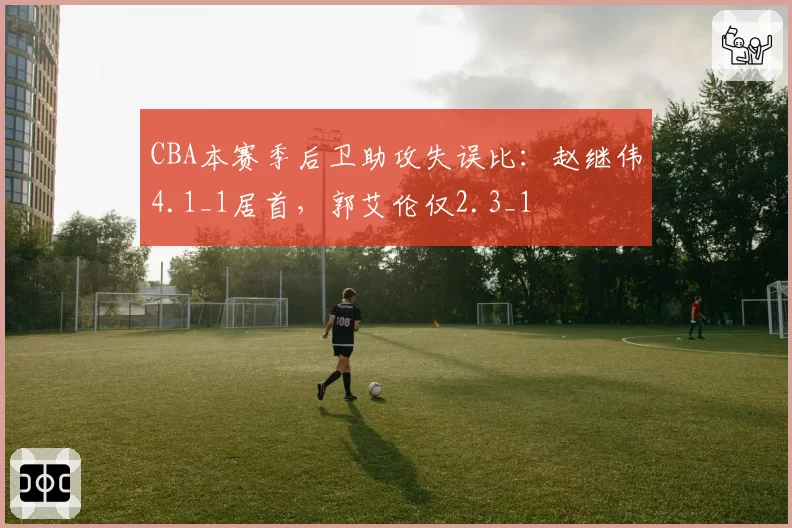 CBA本赛季后卫助攻失误比：赵继伟4.1_1居首，郭艾伦仅2.3_1