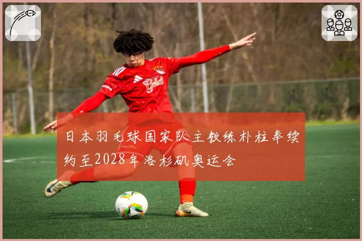 日本羽毛球国家队主教练朴柱奉续约至2028年洛杉矶奥运会