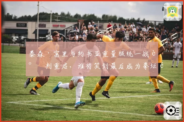 泰森·富里与约书亚重量级统一战谈判重启，谁将笑到最后成为拳坛霸主？