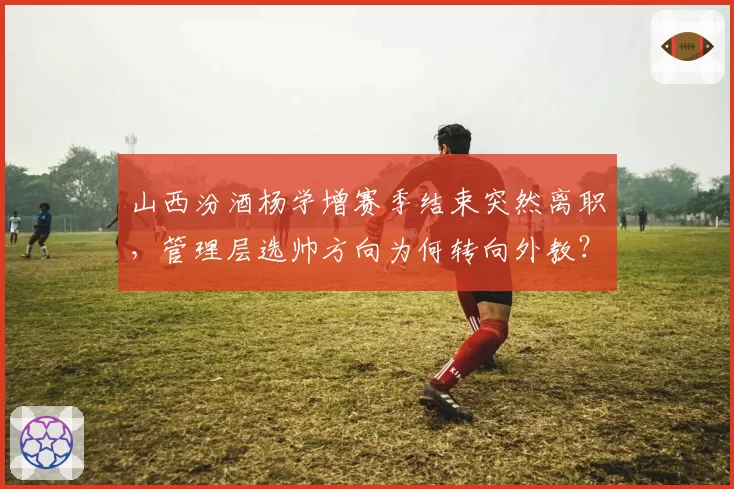 山西汾酒杨学增赛季结束突然离职，管理层选帅方向为何转向外教？