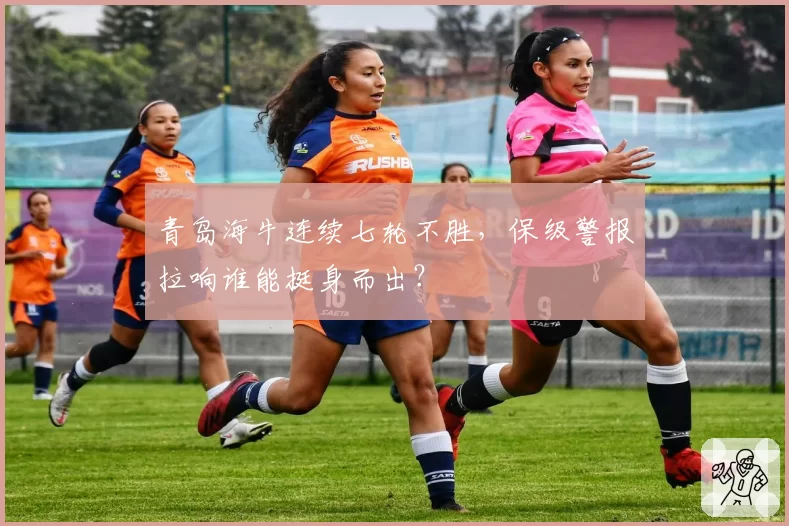 青岛海牛连续七轮不胜，保级警报拉响谁能挺身而出？