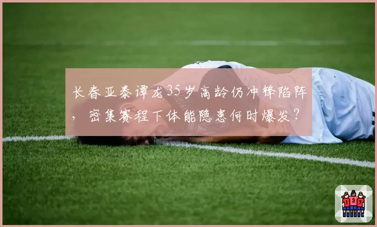 长春亚泰谭龙35岁高龄仍冲锋陷阵,密集赛程下体能隐患何时爆发?