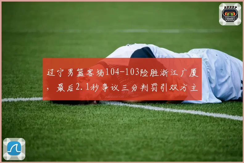 辽宁男篮客场104-103险胜浙江广厦,最后2.1秒争议三分判罚引双方主帅赛后对峙__br_