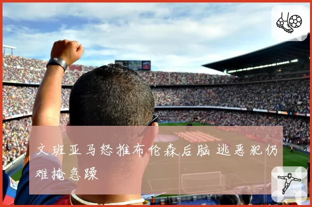 文班亚马怒推布伦森后脑 逃恶犯仍难掩急躁