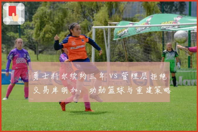 勇士科尔续约三年 vs 管理层拒绝交易库明加，功勋篮球与重建策略矛盾激化__br_