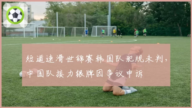 短道速滑世锦赛韩国队犯规未判,中国队接力银牌因争议申诉