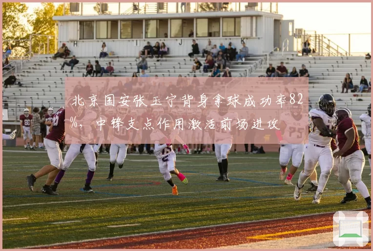 北京国安张玉宁背身拿球成功率82%，中锋支点作用激活前场进攻