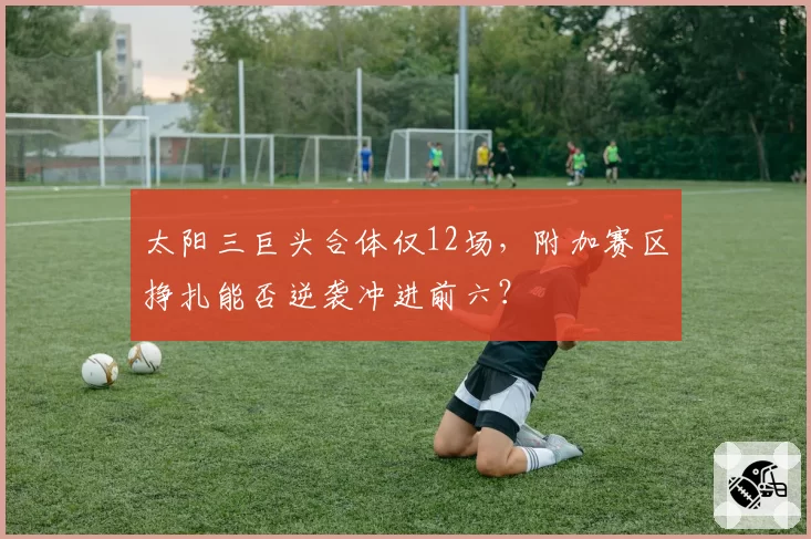 太阳三巨头合体仅12场，附加赛区挣扎能否逆袭冲进前六？