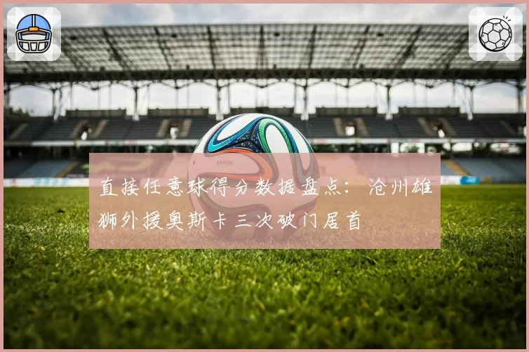 直接任意球得分数据盘点：沧州雄狮外援奥斯卡三次破门居首