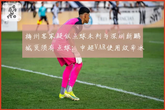 梅州客家疑似点球未判与深圳新鹏城莫须有点球：中超VAR使用效率冰火两重天