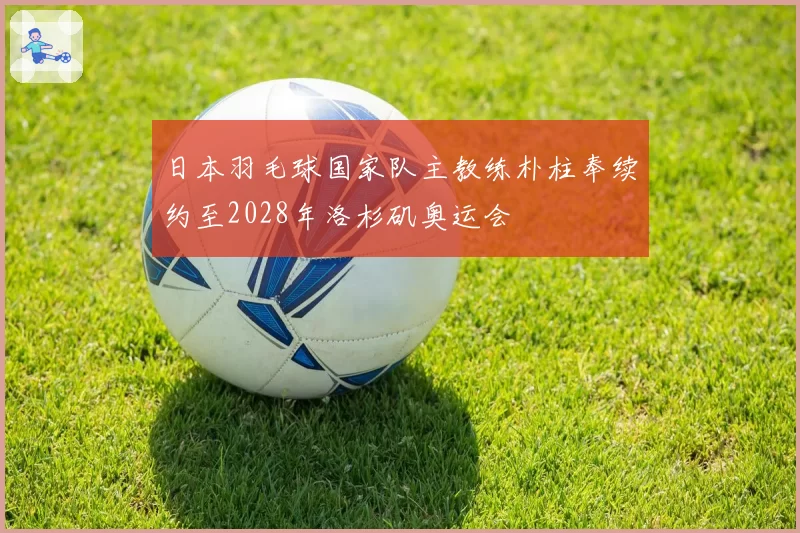 日本羽毛球国家队主教练朴柱奉续约至2028年洛杉矶奥运会