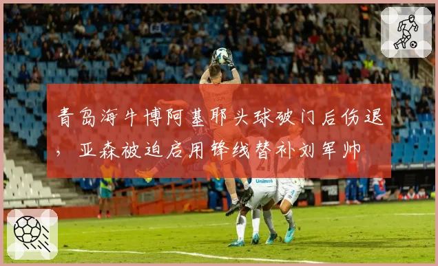 青岛海牛博阿基耶头球破门后伤退，亚森被迫启用锋线替补刘军帅