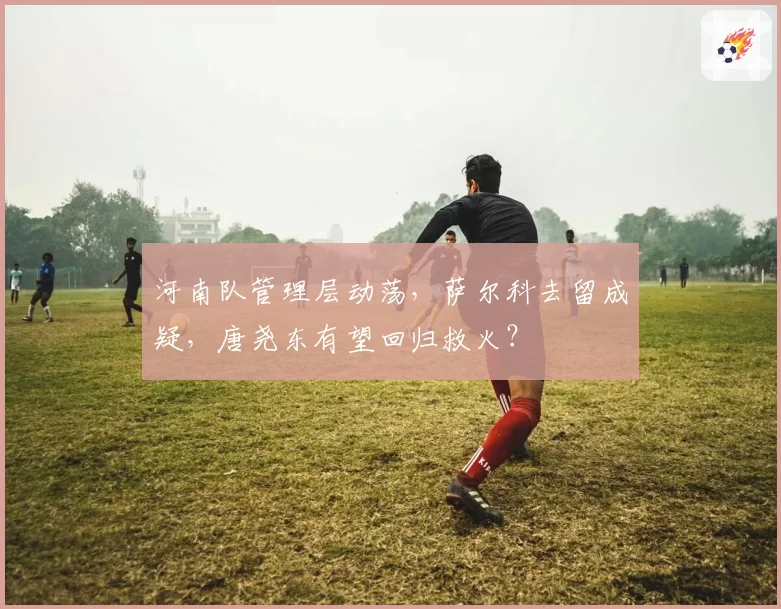 河南队管理层动荡，萨尔科去留成疑，唐尧东有望回归救火？