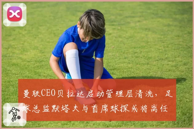 曼联CEO贝拉达启动管理层清洗，足球总监默塔夫与首席球探或将离任