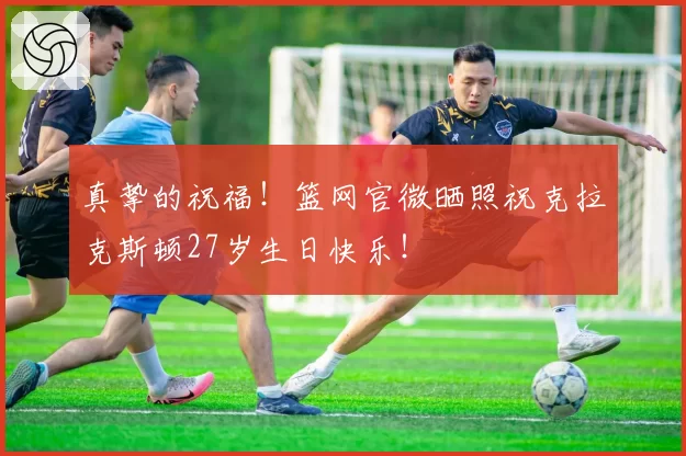 真挚的祝福！篮网官微晒照祝克拉克斯顿27岁生日快乐！