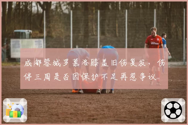 成都蓉城罗慕洛膝盖旧伤复发，伤停三周是否因保护不足再惹争议