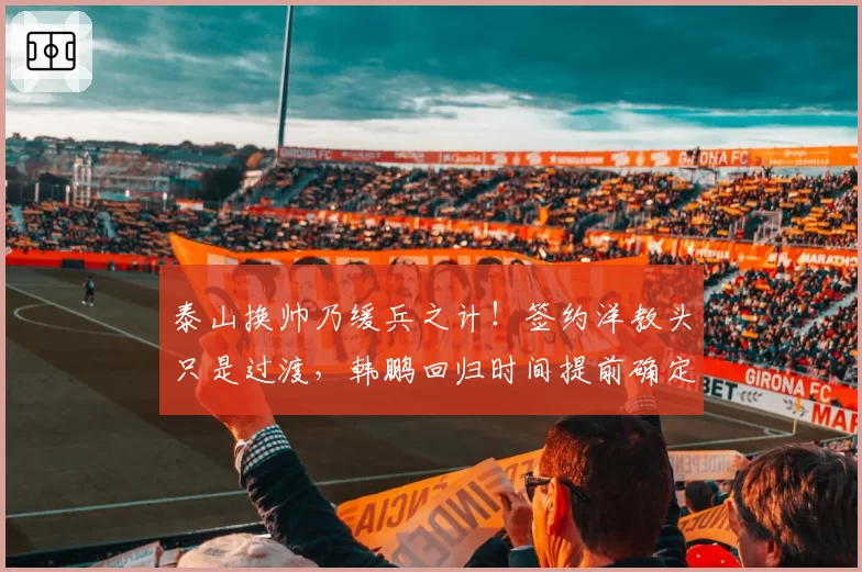 泰山换帅乃缓兵之计！签约洋教头只是过渡，韩鹏回归时间提前确定